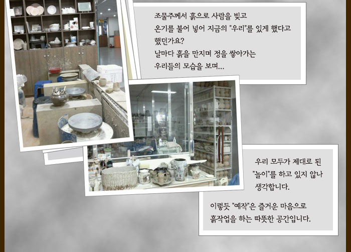 조물주께서 흙으로 사람을 빚고
            온기를 불어 넣어 지금의 우리를 있게 했다고
            했던가요?
            날마다 흙을 만지며 정을 쌓아가는
            우리들의 모습을 보며
            우리 모두가 제대로 된 놀이를 하고 있지 않나
            생각합니다.
            이렇듯 예작은 즐거운 마음으로 흙작업을 하는
            따뜻한 공간입니다.
            
