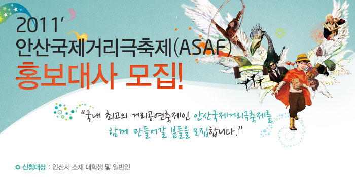 2011 안산국제거리극축제(ASAF) 홍보대사 모집
            국내 최고의 거리공연축제인 안산국제거리극축제를 함께 만들어갈 분들을 모집합니다.
            신청대상 : 안산시 소재 대학생 및 일반인
            