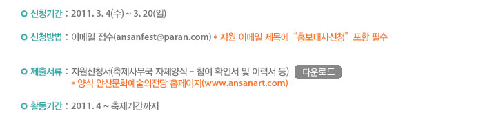 신청기간 : 2011. 3. 4(수) ~ 3. 20(일)
            신청방법 : 이메일 접수(ansanfest@paran.com)
            *지원 이메일 제목에 “홍보대사신청” 포함 필수
            제출서류 : 지원신청서(축제사무국 자체양식 - 참여 확인서 및 이력서 등)
            *양식 안산문화예술의전당 홈페이지(www.artansan.com)
            활동기간 : 2011. 4 ~ 축제기간까지
            